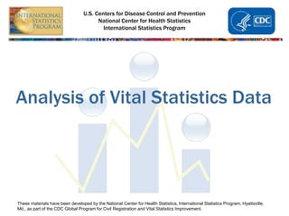 U.S. Centers for Disease Control and Prevention
National Center for Health Statistics
International Statistics Program
Analysis of Vital Statistics Data
These materials have been developed by the National Center for Health Statistics, International Statistics Program, Hyattsville,
Md., as part of the CDC Global Program for Civil Registration and Vital Statistics Improvement.
 