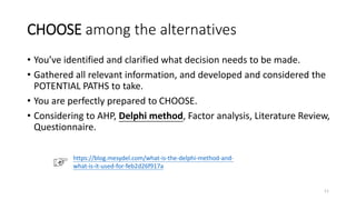 CHOOSE among the alternatives
• You’ve identified and clarified what decision needs to be made.
• Gathered all relevant information, and developed and considered the
POTENTIAL PATHS to take.
• You are perfectly prepared to CHOOSE.
• Considering to AHP, Delphi method, Factor analysis, Literature Review,
Questionnaire.
11
https://blog.mesydel.com/what-is-the-delphi-method-and-
what-is-it-used-for-feb2d26f917a
 