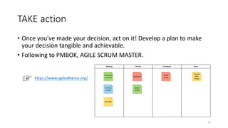 TAKE action
• Once you’ve made your decision, act on it! Develop a plan to make
your decision tangible and achievable.
• Following to PMBOK, AGILE SCRUM MASTER.
https://www.agilealliance.org/
12
 