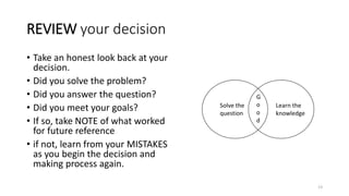 REVIEW your decision
• Take an honest look back at your
decision.
• Did you solve the problem?
• Did you answer the question?
• Did you meet your goals?
• If so, take NOTE of what worked
for future reference
• if not, learn from your MISTAKES
as you begin the decision and
making process again.
Solve the
question
Learn the
knowledge
G
o
o
d
13
 