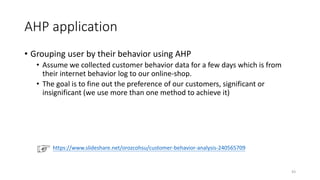 AHP application
• Grouping user by their behavior using AHP
• Assume we collected customer behavior data for a few days which is from
their internet behavior log to our online-shop.
• The goal is to fine out the preference of our customers, significant or
insignificant (we use more than one method to achieve it)
https://www.slideshare.net/orozcohsu/customer-behavior-analysis-240565709
43
 