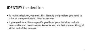 IDENTIFY the decision
• To make a decision, you must first identify the problem you need to
solve or the question you need to answer.
• If you need to achieve a specific goal from your decision, make it
measurable and timely so you know for certain that you met the goal
at the end of the process.
7
 