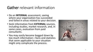 Gather relevant information
• Do an INTERNAL assessment, seeing
where your organization has succeeded
and failed in areas related to your decision.
• Seek information from EXTERNAL sources,
including studies, market research, and, in
some cases, evaluation from paid
consultants.
• You may easily become bogged down by
too much information—facts and statistics
that seem applicable to your situation
might only complicate the process.
8
 