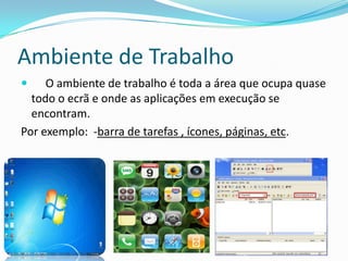 Ambiente de Trabalho
 O ambiente de trabalho é toda a área que ocupa quase
todo o ecrã e onde as aplicações em execução se
encontram.
Por exemplo: -barra de tarefas , ícones, páginas, etc.
 
