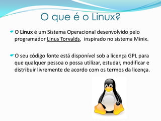 O que é o Linux?
O Linux é um Sistema Operacional desenvolvido pelo
programador Linus Torvalds, inspirado no sistema Minix.
O seu código fonte está disponível sob a licença GPL para
que qualquer pessoa o possa utilizar, estudar, modificar e
distribuir livremente de acordo com os termos da licença.
 