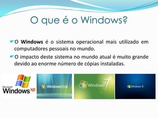 O que é o Windows?
O Windows é o sistema operacional mais utilizado em
computadores pessoais no mundo.
O impacto deste sistema no mundo atual é muito grande
devido ao enorme número de cópias instaladas.
 