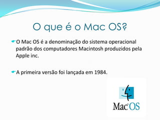 O que é o Mac OS?
O Mac OS é a denominação do sistema operacional
padrão dos computadores Macintosh produzidos pela
Apple inc.
A primeira versão foi lançada em 1984.
 