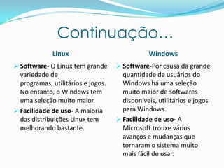 Continuação…
Linux Windows
 Software- O Linux tem grande
variedade de
programas, utilitários e jogos.
No entanto, o Windows tem
uma seleção muito maior.
 Facilidade de uso- A maioria
das distribuições Linux tem
melhorando bastante.
 Software-Por causa da grande
quantidade de usuários do
Windows há uma seleção
muito maior de softwares
disponíveis, utilitários e jogos
para Windows.
 Facilidade de uso- A
Microsoft trouxe vários
avanços e mudanças que
tornaram o sistema muito
mais fácil de usar.
 