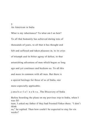 5
An American in India
What is my inheritance? To what am I an heir?
To all that humanity has achieved during tens of
thousands of years, to all that it has thought and
felt and suffered and taken pleasure in, to its cries
of triumph and its bitter agony of defeat, to that
astonishing adventure of man which began so long
ago and yet continues and beckons us. To all this
and more in common with all men. But there is
a special heritage for those of us of India, one
more especially applicable.
j awa h a r l a l n e h r u , The Discovery of India
Before boarding the plane on my previous trip to India, when I
was fif-
teen, I asked my father if they had Frosted Flakes there. “I don’t
think
so,” he replied. Then how could I be expected to stay for six
weeks?
 