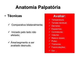 Anatomia Palpatória
• Técnicas
 Comparativa bilateralmente;
 Iniciado pelo lado não
afetado;
 Área/segmento a ser
avaliado desnudo.
Avaliar:
 Temperatura;
 Tensão tecidual;
 Derrame;
 Espasmos;
 Contraturas;
 Volume;
 Relevo ósseo;
 Pulso;
 Tremores;
 Fasciculações;
 Dor ...
 