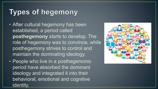 • After cultural hegemony has been
established, a period called
posthegemony starts to develop. The
role of hegemony was to convince, while
posthegemony strives to control and
maintain the dominating ideology.
• People who live in a posthegemonic
period have absorbed the dominant
ideology and integrated it into their
behavioral, emotional and cognitive
identity.
 