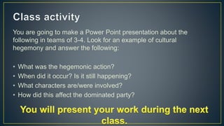 You are going to make a Power Point presentation about the
following in teams of 3-4. Look for an example of cultural
hegemony and answer the following:
• What was the hegemonic action?
• When did it occur? Is it still happening?
• What characters are/were involved?
• How did this affect the dominated party?
 