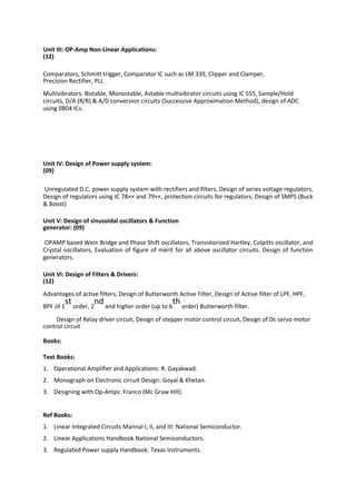 Unit III: OP-Amp Non-Linear Applications:
(12)
Comparators, Schmitt trigger, Comparator IC such as LM 339, Clipper and Clamper,
Precision Rectifier, PLL
Multivibrators: Bistable, Monostable, Astable multivibrator circuits using IC 555, Sample/Hold
circuits, D/A (R/R) & A/D conversion circuits (Successive Approximation Method), design of ADC
using 0804 ICs.
Unit IV: Design of Power supply system:
(09)
Unregulated D.C. power supply system with rectifiers and filters, Design of series voltage regulators,
Design of regulators using IC 78×× and 79××, protection circuits for regulators, Design of SMPS (Buck
& Boost)
Unit V: Design of sinusoidal oscillators & Function
generator: (09)
OPAMP based Wein Bridge and Phase Shift oscillators, Transistorized Hartley, Colpitts oscillator, and
Crystal oscillators, Evaluation of figure of merit for all above oscillator circuits. Design of function
generators.
Unit VI: Design of Filters & Drivers:
(12)
Advantages of active filters, Design of Butterworth Active Filter, Design of Active filter of LPF, HPF,
BPF of 1
st
order, 2
nd
and higher order (up to 6
th
order) Butterworth filter.
Design of Relay driver circuit, Design of stepper motor control circuit, Design of Dc servo motor
control circuit
Books:
Text Books:
1. Operational Amplifier and Applications: R. Gayakwad.
2. Monograph on Electronic circuit Design: Goyal & Khetan.
3. Designing with Op-Amps: Franco (Mc Graw Hill).
Ref Books:
1. Linear Integrated Circuits Mannal I, II, and III: National Semiconductor.
2. Linear Applications Handbook National Semiconductors.
3. Regulated Power supply Handbook. Texas Instruments.
 