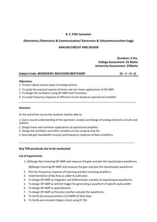 B. E. Fifth Semester
(Electronics /Electronics & Communication/ Electronics & Telecommunication Engg)
ANALOG CIRCUIT AND DESIGN
Duration: 2 Hrs.
College Assessment: 25 Marks
University Assessment: 25Marks
Subject Code: BEENE503P/ BEECE503P/BEETE503P [0 – 2 – 0– 2]
Objectives:
1. To learn about various types of analog systems.
2. To study the practical aspects of linear and non-linear applications of OP-AMP.
3. To design the oscillators using OP-AMP and Transistors.
4. To study frequency response of different circuits based on operational amplifier.
_________________________________________________________________________________
Outcome:
At the end of the course the students shall be able to:
1. Gain a sound understanding of the operation, analysis and design of analog electronic circuits and
systems
2. Design linear and nonlinear applications of operational amplifier.
3. Design the oscillators and other complex circuits using op amp ICs.
4. Describe gain-bandwidth concept and frequency response of basic amplifiers.
________________________________________________________________________________
Any TEN practicals are to be conducted
List of Experiments:
1. (A)Design Non-Inverting OP-AMP and measure the gain and plot the input/output waveforms.
(B)Design Inverting OP-AMP and measure the gain and plot the input/output waveforms.
2. Plot the Frequency response of Inverting and Non-inverting amplifiers.
3. Implementation of Op-Amp as adder & subtractor.
4. To design OP-AMP as Integrator and Differentiator and plot its input/output waveforms.
5. To design OP-AMP as Schmitt trigger for generating a waveform of specific pulse width.
6. To design OP-AMP as peak detector.
7. To design OP-AMP as Precision rectifier and plot the waveforms.
8. To Verify Op-amp parameters (1) CMRR (2) Slew Rate.
9. To Verify and simulate Clipper circuit using IC 741.
 