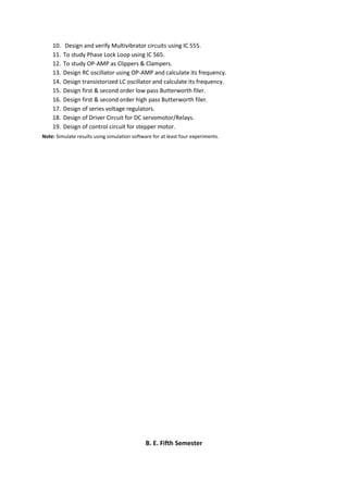 10. Design and verify Multivibrator circuits using IC 555.
11. To study Phase Lock Loop using IC 565.
12. To study OP-AMP as Clippers & Clampers.
13. Design RC oscillator using OP-AMP and calculate its frequency.
14. Design transistorized LC oscillator and calculate its frequency.
15. Design first & second order low pass Butterworth filer.
16. Design first & second order high pass Butterworth filer.
17. Design of series voltage regulators.
18. Design of Driver Circuit for DC servomotor/Relays.
19. Design of control circuit for stepper motor.
Note: Simulate results using simulation software for at least four experiments.
B. E. Fifth Semester
 