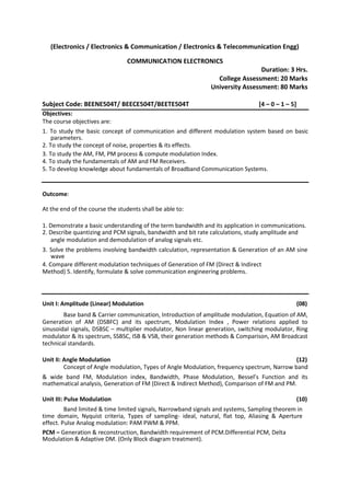 (Electronics / Electronics & Communication / Electronics & Telecommunication Engg)
COMMUNICATION ELECTRONICS
Duration: 3 Hrs.
College Assessment: 20 Marks
University Assessment: 80 Marks
Subject Code: BEENE504T/ BEECE504T/BEETE504T [4 – 0 – 1 – 5]
Objectives:
The course objectives are:
1. To study the basic concept of communication and different modulation system based on basic
parameters.
2. To study the concept of noise, properties & its effects.
3. To study the AM, FM, PM process & compute modulation Index.
4. To study the fundamentals of AM and FM Receivers.
5. To develop knowledge about fundamentals of Broadband Communication Systems.
Outcome:
At the end of the course the students shall be able to:
1. Demonstrate a basic understanding of the term bandwidth and its application in communications.
2. Describe quantizing and PCM signals, bandwidth and bit rate calculations, study amplitude and
angle modulation and demodulation of analog signals etc.
3. Solve the problems involving bandwidth calculation, representation & Generation of an AM sine
wave
4. Compare different modulation techniques of Generation of FM (Direct & Indirect
Method) 5. Identify, formulate & solve communication engineering problems.
Unit I: Amplitude (Linear) Modulation (08)
Base band & Carrier communication, Introduction of amplitude modulation, Equation of AM,
Generation of AM (DSBFC) and its spectrum, Modulation Index , Power relations applied to
sinusoidal signals, DSBSC – multiplier modulator, Non linear generation, switching modulator, Ring
modulator & its spectrum, SSBSC, ISB & VSB, their generation methods & Comparison, AM Broadcast
technical standards.
Unit II: Angle Modulation (12)
Concept of Angle modulation, Types of Angle Modulation, frequency spectrum, Narrow band
& wide band FM, Modulation index, Bandwidth, Phase Modulation, Bessel’s Function and its
mathematical analysis, Generation of FM (Direct & Indirect Method), Comparison of FM and PM.
Unit III: Pulse Modulation (10)
Band limited & time limited signals, Narrowband signals and systems, Sampling theorem in
time domain, Nyquist criteria, Types of sampling- ideal, natural, flat top, Aliasing & Aperture
effect. Pulse Analog modulation: PAM PWM & PPM.
PCM – Generation & reconstruction, Bandwidth requirement of PCM.Differential PCM, Delta
Modulation & Adaptive DM. (Only Block diagram treatment).
 