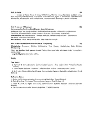 Unit IV: Noise (10)
Sources of Noise, Types of Noise, White Noise, Thermal noise, shot noise, partition noise,
Low frequency or flicker noise, burst noise, avalanche noise, Signal to Noise Ratio, SNR of tandem
Connection, Noise Figure, Noise Temperature, Friss formula for Noise Figure, Noise Bandwidth.
Unit V: AM and FM Receivers (10)
Communication Receiver, Block Diagram & special Features
Block diagram of AM and FM Receivers, Super heterodyne Receiver, Performance characteristics:
Sensitivity, Selectivity, Fidelity, Image Frequency Rejection, Pre-emphasis, De-emphasis
AM Detection: Rectifier detection, Envelope detection, Demodulation of DSBSC: Synchronous
detection, Demodulation of SSBSC.
FM Detection: Foster Seelay FM Detector & FM detection using PLL
Unit VI: Broadband Communication Links & Multiplexing: (10)
Multiplexing: Frequency Division Multiplexing, Time Division Multiplexing, Code Division
Multiplexing.
Short and Medium Haul Systems: Coaxial Cables, Fiber optic links, Microwave Links, Tropospheric
scatter Links.
Long Haul Systems: Submarine cables.
Books:
Text Books:
1. Kennedy & Devis : Electronic Communication Systems , Tata McGraw Hills Publication(Fourth
Edition)
2. Dennis Roddy & Coolen - Electronic Communication, Pearson Education (Fourth Edition)
3. B. P. Lathi: Modern Digital and Analog. Communication Systems: Oxford Press Publication (Third
Edition)
Reference Books:
1. Simon Haykin: Communication Systems, John Wiley & Sons (Fourth Edition)
2. Taub & Schilling: Principles of Communication Systems, Tata McGraw-Hill
3. Leon W.Couch, II: Digital and Analog Communication Systems, Pearson Education (Seventh
Edition)
4. Electronic Communication Systems, Roy Blake, CENGAGE Learning.
 