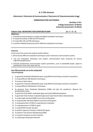 B. E. Fifth Semester
(Electronics / Electronics & Communication / Electronics & Telecommunication Engg)
COMMUNICATION ELECTRONICS
Duration: 2 Hrs.
College Assessment: 25 Marks
University Assessment: 25 Marks
Subject Code: BEENE504P/ BEECE504P/BEETE504P [0 – 2 – 0 – 2]
Objectives:
1. To perform practical based on analog and digital modulation techniques.
2. To study the analysis of AM and FM receivers.
3. To study ASK, FSK and PSK techniques.
4. To perform Matlab based practical for different modulation techniques.
Outcome:
At the end of the course the students shall be able to:
1. Demonstrate different modulation techniques used in electronic communication system.
2. Use the modulation techniques and modern communication tools necessary for various
engineering applications.
3. Evaluate fundamental communication system parameters, such as bandwidth power, signal to
quantization noise ratio, data rate etc.
Any TEN practicals are to be conducted
List of Practicals
1. To generate Amplitude Modulated wave using different techniques and plot its waveform.
2. To study different AM detection techniques.
3. To measure Noise Figure.
4. To generate Frequency Modulated wave using different techniques and plot its waveform.
5. To study different FM Detection Techniques.
6. To generate Pulse Amplitude Modulation (PAM) and plot the waveforms. Observe the
demodulated output.
7. To generate Pulse Width modulated signal and study PWM demodulation.
8. To generate Pulse Position modulated signal and study Pulse Position Demodulation.
9. To study Single side band (SSB) Transmission & Reception
10. To study Double Side Band (DSB) Transmission & Reception
11. To study generation of SSB-SC using balanced modulator
12. To study generation of DSB-SC signal.
13. To study DTMF Encoder Decoder
14. To perform Spectrum Analysis of AM & FM signals
15. To perform Time Division Multiplexing (TDM).
16. To study Pre-Emphasis and De-Emphasis
17. To study Super heterodyne Receiver
 