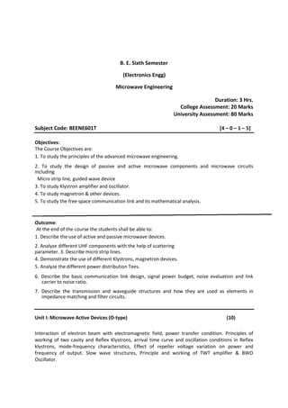B. E. Sixth Semester
(Electronics Engg)
Microwave Engineering
Duration: 3 Hrs.
College Assessment: 20 Marks
University Assessment: 80 Marks
Subject Code: BEENE601T [4 – 0 – 1 – 5]
Objectives:
The Course Objectives are:
1. To study the principles of the advanced microwave engineering.
2. To study the design of passive and active microwave components and microwave circuits
including
Micro strip line, guided wave device
3. To study Klystron amplifier and oscillator.
4. To study magnetron & other devices.
5. To study the free space communication link and its mathematical analysis.
Outcome:
At the end of the course the students shall be able to:
1. Describe the use of active and passive microwave devices.
2. Analyze different UHF components with the help of scattering
parameter. 3. Describe micro strip lines.
4. Demonstrate the use of different Klystrons, magnetron devices.
5. Analyze the different power distribution Tees.
6. Describe the basic communication link design, signal power budget, noise evaluation and link
carrier to noise ratio.
7. Describe the transmission and waveguide structures and how they are used as elements in
impedance matching and filter circuits.
Unit I: Microwave Active Devices (O-type) (10)
Interaction of electron beam with electromagnetic field, power transfer condition. Principles of
working of two cavity and Reflex Klystrons, arrival time curve and oscillation conditions in Reflex
klystrons, mode-frequency characteristics, Effect of repeller voltage variation on power and
frequency of output. Slow wave structures, Principle and working of TWT amplifier & BWO
Oscillator.
 