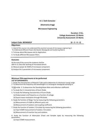 B. E. Sixth Semester
(Electronics Engg)
Microwave Engineering
Duration: 2 Hrs.
College Assessment: 25 Marks
University Assessment: 25 Marks
Subject Code: BEENE601P [0 – 2 – 0 – 2]
Objectives:
1. Goal of this course is to understand the practical concept of microwave engineering 2.
To Understand different Power distribution Waveguide and Scattering Matrix.
3. To know about Microwave and its Application.
4. To Study different Microwave Filters.
Outcome:
At the end of the course the students shall be
able to: 1. Describe working of microwave bench.
2. Measure power & VSWR of microwave component.
3. Analyze the S-parameter of microwave component.
Minimum TEN experiments to be performed
LIST OF EXPERIMENTS:
1. Study the characteristics of Klystron Tube and to determine its electronic tuning range.
2. To determine the frequency and wavelength in a rectangular waveguide working on
TE10 mode. 3. To determine the Standing Wave-Ratio and reflection coefficient.
4. To study the V-I characteristics of Gunn Diode.
5. To study the following characteristics of Gunn Diode.
(a) Output power and frequency as a function of voltage.
(b) Square wave modulation through PIN diode.
6. Study the function of Magic Tee by measuring the following parameters.
(a) Measurement of VSWR at different ports and
(b) Measurement of isolation and coupling coefficient.
7. Study the function of Isolator / Circulator by measuring the following parameters.
(a) Input VSWR measurement of Isolator / Circulator.
(b) Measurement of insertion loss and isolation.
8. Study the function of Attenuator (Fixed and Variable type) by measuring the following
parameters.
(a) Input VSWR measurement.
 
