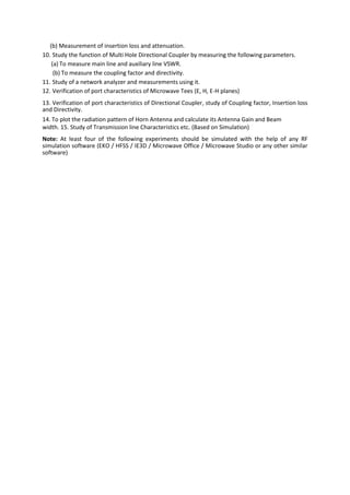 (b) Measurement of insertion loss and attenuation.
10. Study the function of Multi Hole Directional Coupler by measuring the following parameters.
(a) To measure main line and auxiliary line VSWR.
(b) To measure the coupling factor and directivity.
11. Study of a network analyzer and measurements using it.
12. Verification of port characteristics of Microwave Tees (E, H, E-H planes)
13. Verification of port characteristics of Directional Coupler, study of Coupling factor, Insertion loss
and Directivity.
14. To plot the radiation pattern of Horn Antenna and calculate its Antenna Gain and Beam
width. 15. Study of Transmission line Characteristics etc. (Based on Simulation)
Note: At least four of the following experiments should be simulated with the help of any RF
simulation software (EKO / HFSS / IE3D / Microwave Office / Microwave Studio or any other similar
software)
 