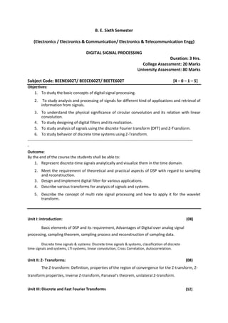 B. E. Sixth Semester
(Electronics / Electronics & Communication/ Electronics & Telecommunication Engg)
DIGITAL SIGNAL PROCESSING
Duration: 3 Hrs.
College Assessment: 20 Marks
University Assessment: 80 Marks
Subject Code: BEENE602T/ BEECE602T/ BEETE602T [4 – 0 – 1 – 5]
Objectives:
1. To study the basic concepts of digital signal processing.
2. To study analysis and processing of signals for different kind of applications and retrieval of
information from signals.
3. To understand the physical significance of circular convolution and its relation with linear
convolution.
4. To study designing of digital filters and its realization.
5. To study analysis of signals using the discrete Fourier transform (DFT) and Z-Transform.
6. To study behavior of discrete time systems using Z-Transform.
--------------------------------------------------------------------------------------------------------------------------------------
-
Outcome:
By the end of the course the students shall be able to:
1. Represent discrete-time signals analytically and visualize them in the time domain.
2. Meet the requirement of theoretical and practical aspects of DSP with regard to sampling
and reconstruction.
3. Design and implement digital filter for various applications.
4. Describe various transforms for analysis of signals and systems.
5. Describe the concept of multi rate signal processing and how to apply it for the wavelet
transform.
Unit I: Introduction: (08)
Basic elements of DSP and its requirement, Advantages of Digital over analog signal
processing, sampling theorem, sampling process and reconstruction of sampling data.
Discrete time signals & systems: Discrete time signals & systems, classification of discrete
time signals and systems, LTI systems, linear convolution, Cross Correlation, Autocorrelation.
Unit II: Z- Transforms: (08)
The Z-transform: Definition, properties of the region of convergence for the Z-transform, Z-
transform properties, Inverse Z-transform, Parseval’s theorem, unilateral Z-transform.
Unit III: Discrete and Fast Fourier Transforms (12)
 