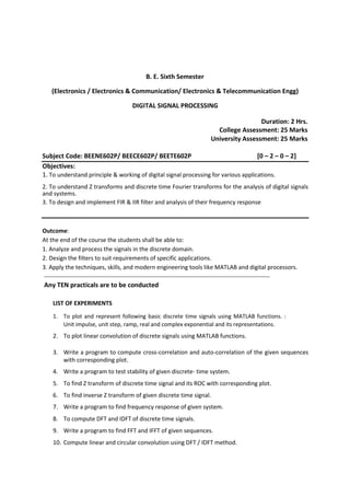 B. E. Sixth Semester
(Electronics / Electronics & Communication/ Electronics & Telecommunication Engg)
DIGITAL SIGNAL PROCESSING
Duration: 2 Hrs.
College Assessment: 25 Marks
University Assessment: 25 Marks
Subject Code: BEENE602P/ BEECE602P/ BEETE602P [0 – 2 – 0 – 2]
Objectives:
1. To understand principle & working of digital signal processing for various applications.
2. To understand Z transforms and discrete time Fourier transforms for the analysis of digital signals
and systems.
3. To design and implement FIR & IIR filter and analysis of their frequency response
Outcome:
At the end of the course the students shall be able to:
1. Analyze and process the signals in the discrete domain.
2. Design the filters to suit requirements of specific applications.
3. Apply the techniques, skills, and modern engineering tools like MATLAB and digital processors.
------------------------------------------------------------------------------------------------------------------
Any TEN practicals are to be conducted
LIST OF EXPERIMENTS
1. To plot and represent following basic discrete time signals using MATLAB functions. :
Unit impulse, unit step, ramp, real and complex exponential and its representations.
2. To plot linear convolution of discrete signals using MATLAB functions.
3. Write a program to compute cross-correlation and auto-correlation of the given sequences
with corresponding plot.
4. Write a program to test stability of given discrete- time system.
5. To find Z transform of discrete time signal and its ROC with corresponding plot.
6. To find inverse Z transform of given discrete time signal.
7. Write a program to find frequency response of given system.
8. To compute DFT and IDFT of discrete time signals.
9. Write a program to find FFT and IFFT of given sequences.
10. Compute linear and circular convolution using DFT / IDFT method.
 