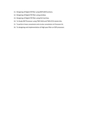 11. Designing of Digital IIR filter using MATLAB functions.
12. Designing of Digital FIR filter using window.
13. Designing of Digital FIR filter using GUI tool box.
14. To Study DSP Processor using TMS 5416 and TMS 6713 starter kits.
15. To perform linear convolution and circular convolution on Processor kit.
16. To designing and implementation of High pass filter on DSP processor.
 