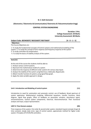 B. E. Sixth Semester
(Electronics / Electronics & Communication/ Electronics & Telecommunication Engg)
CONTROL SYSTEM ENGINEERING
Duration: 3 Hrs.
College Assessment: 20 Marks
University Assessment: 80 Marks
Subject Code: BEENE603T/ BEECE603T/ BEETE603T [4 – 0 – 1 – 5]
Objectives:
The Course Objectives are:
1. To study the fundamental concepts of Control systems and mathematical modeling of the
system. 2. To study the concept of time response and frequency response of the system.
3. To study controllers & compensators.
4. To study the basics of stability analysis of the system.
Outcome:
At the end of the course the students shall be able to:
1. Analyze various control systems.
2. Represent the mathematical model of a system.
3. Determine the response of different order systems for various step inputs.
4. Analyze the stability of the system using Root locus. Bode plot, Nyquist plot.
5. Obtain transfer function of systems using signal flow graph.
6. Apply the state variable approach in design.
Unit I: Introduction and Modeling of control system (11)
Introduction to need for automation and automatic control, use of feedback, Broad spectrum of
system application. Mathematical modeling, Differential equations, transfer functions, block
diagram, signal flow graphs, Effect of feedback on parameter variation, disturbance signal,
servomechanisms. Control system components, Electrical, Electromechanical. Their functional
analysis and input, output representation.
UNIT-II: Time Domain analysis (09)
Time response of the system, first order & second order system, (standard inputs) concept of gain &
time constant, steady state error, type of control system, approximate method for higher order
system. Principles of P,PI,PD,PID controllers.
 