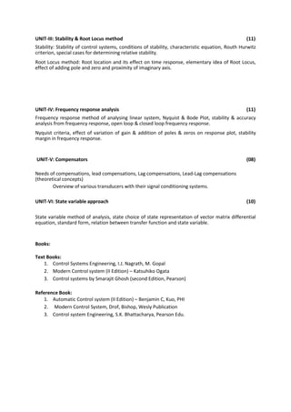 UNIT-III: Stability & Root Locus method (11)
Stability: Stability of control systems, conditions of stability, characteristic equation, Routh Hurwitz
criterion, special cases for determining relative stability.
Root Locus method: Root location and its effect on time response, elementary idea of Root Locus,
effect of adding pole and zero and proximity of imaginary axis.
UNIT-IV: Frequency response analysis (11)
Frequency response method of analysing linear system, Nyquist & Bode Plot, stability & accuracy
analysis from frequency response, open loop & closed loop frequency response.
Nyquist criteria, effect of variation of gain & addition of poles & zeros on response plot, stability
margin in frequency response.
UNIT-V: Compensators (08)
Needs of compensations, lead compensations, Lag compensations, Lead-Lag compensations
(theoretical concepts)
Overview of various transducers with their signal conditioning systems.
UNIT-VI: State variable approach (10)
State variable method of analysis, state choice of state representation of vector matrix differential
equation, standard form, relation between transfer function and state variable.
Books:
Text Books:
1. Control Systems Engineering, I.J. Nagrath, M. Gopal
2. Modern Control system (II Edition) – Katsuhiko Ogata
3. Control systems by Smarajit Ghosh (second Edition, Pearson)
Reference Book:
1. Automatic Control system (II Edition) – Benjamin C, Kuo, PHI
2. Modern Control System, Drof, Bishop, Wesly Publication
3. Control system Engineering, S.K. Bhattacharya, Pearson Edu.
 
