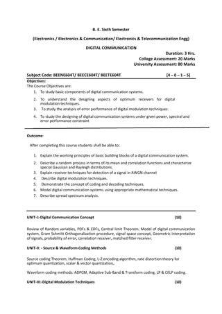 B. E. Sixth Semester
(Electronics / Electronics & Communication/ Electronics & Telecommunication Engg)
DIGITAL COMMUNICATION
Duration: 3 Hrs.
College Assessment: 20 Marks
University Assessment: 80 Marks
Subject Code: BEENE604T/ BEECE604T/ BEETE604T [4 – 0 – 1 – 5]
Objectives:
The Course Objectives are:
1. To study basic components of digital communication systems.
2. To understand the designing aspects of optimum receivers for digital
modulation techniques.
3. To study the analysis of error performance of digital modulation techniques.
4. To study the designing of digital communication systems under given power, spectral and
error performance constraint
Outcome:
After completing this course students shall be able to:
1. Explain the working principles of basic building blocks of a digital communication system.
2. Describe a random process in terms of its mean and correlation functions and characterize
special Gaussian and Rayleigh distributions.
3. Explain receiver techniques for detection of a signal in AWGN channel
4. Describe digital modulation techniques.
5. Demonstrate the concept of coding and decoding techniques.
6. Model digital communication systems using appropriate mathematical techniques.
7. Describe spread spectrum analysis.
UNIT-I:-Digital Communication Concept (10)
Review of Random variables, PDFs & CDFs, Central limit Theorem. Model of digital communication
system, Gram Schmitt Orthogonalization procedure, signal space concept, Geometric interpretation
of signals, probability of error, correlation receiver, matched filter receiver.
UNIT-II: - Source & Waveform Coding Methods (10)
Source coding Theorem, Huffman Coding, L-Z encoding algorithm, rate distortion theory for
optimum quantization, scalar & vector quantization,.
Waveform coding methods: ADPCM, Adaptive Sub-Band & Transform coding, LP & CELP coding.
UNIT-III:-Digital Modulation Techniques (10)
 