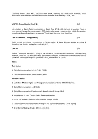 Coherent Binary: QPSK, MSK, Gaussian MSK, DPSK, Memory less modulation methods, linear
modulation with memory, nonlinear modulation methods with memory: CPFSK, CPM.
UNIT-IV:-Channel Coding (PART-1) (10)
Introduction to Galois field, Construction of Galois field GF (2 m) & its basic properties. Types of
error control: Forward error correction (FEC), Automatic repeat request system (ARQ). Convolution
encoding and decoding distance properties, Viterbi algorithm and Fano algorithm.
UNIT-V: - Channel Coding (PART-II) (10)
Trellis coded modulation, Introduction to Turbo coding, & Reed Solomon Codes: encoding &
decoding, Low density parity check coding (LDPC)
UNIT-VI: (10)
Spread - Spectrum methods: - Study of PN sequences, direct sequence methods, Frequency hop
methods, slow and fast frequency hop, performance analysis, synchronization methods for spread
spectrum. Application of spread spectrum, CDMA, Introduction to OFDM
Books:
Text Books:
1. Digital communication: John G Prokis (TMG)
2. Digital communication: Simon Haykin (WEP)
Reference Books:
1. Lathi B.P. - Modern Digital and Analog communications systems - PRISM Indian Ed.
2. Digital Communication: J.S.Chitode
3. Digital Communication (Fundamentals & applications): Bernard Scalr
4. Introduction to Error Control Codes: Salvatore Gravano
5. OFDM For wireless communication systems: Ramjee Prasad
6. Modern Communication systems (Principles and application): Leon W. Couch II (PHI)
7. Error Control Coding: Shu Lin & Daniel J.Costello
 