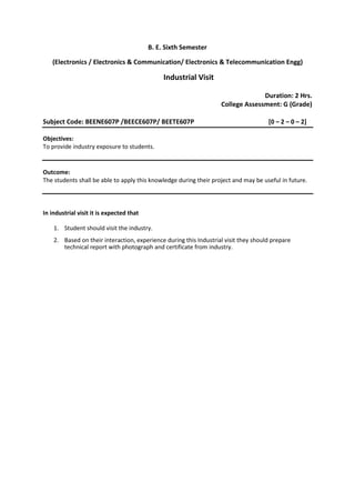 B. E. Sixth Semester
(Electronics / Electronics & Communication/ Electronics & Telecommunication Engg)
Industrial Visit
Duration: 2 Hrs.
College Assessment: G (Grade)
Subject Code: BEENE607P /BEECE607P/ BEETE607P [0 – 2 – 0 – 2]
Objectives:
To provide industry exposure to students.
Outcome:
The students shall be able to apply this knowledge during their project and may be useful in future.
In industrial visit it is expected that
1. Student should visit the industry.
2. Based on their interaction, experience during this Industrial visit they should prepare
technical report with photograph and certificate from industry.
 
