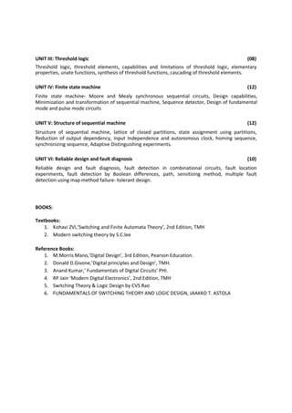 UNIT III: Threshold logic (08)
Threshold logic, threshold elements, capabilities and limitations of threshold logic, elementary
properties, unate functions, synthesis of threshold functions, cascading of threshold elements.
UNIT IV: Finite state machine (12)
Finite state machine- Moore and Mealy synchronous sequential circuits, Design capabilities,
Minimization and transformation of sequential machine, Sequence detector, Design of fundamental
mode and pulse mode circuits
UNIT V: Structure of sequential machine (12)
Structure of sequential machine, lattice of closed partitions, state assignment using partitions,
Reduction of output dependency, Input Independence and autonomous clock, homing sequence,
synchronizing sequence, Adaptive Distinguishing experiments.
UNIT VI: Reliable design and fault diagnosis (10)
Reliable design and fault diagnosis, fault detection in combinational circuits, fault location
experiments, fault detection by Boolean differences, path, sensitizing method, multiple fault
detection using map method failure- tolerant design.
BOOKS:
Textbooks:
1. Kohavi ZVI,’Switching and Finite Automata Theory’, 2nd Edition, TMH
2. Modern switching theory by S.C.lee
Reference Books:
1. M.Morris Mano,’Digital Design’, 3rd Edition, Pearson Education.
2. Donald D.Givone,’Digital principles and Design’, TMH.
3. Anand Kumar,’ Fundamentals of Digital Circuits’ PHI.
4. RP Jain ‘Modern Digital Electronics’, 2nd Edition, TMH
5. Switching Theory & Logic Design by CVS Rao
6. FUNDAMENTALS OF SWITCHING THEORY AND LOGIC DESIGN, JAAKKO T. ASTOLA
 