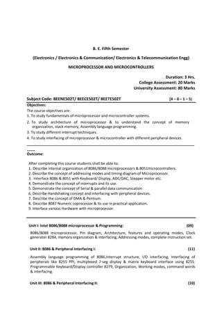 B. E. Fifth Semester
(Electronics / Electronics & Communication/ Electronics & Telecommunication Engg)
MICROPROCESSOR AND MICROCONTROLLERS
Duration: 3 Hrs.
College Assessment: 20 Marks
University Assessment: 80 Marks
Subject Code: BEENE502T/ BEECE502T/ BEETE502T [4 – 0 – 1 – 5]
Objectives:
The course objectives are:
1. To study fundamentals of microprocessor and microcontroller systems.
2. To study architecture of microprocessor & to understand the concept of memory
organization, stack memory, Assembly language programming.
3. To study different interrupt techniques.
4. To study interfacing of microprocessor & microcontroller with different peripheral devices.
__________________________________________________________________________________
____
Outcome:
After completing this course students shall be able to:
1. Describe internal organization of 8086/8088 microprocessors & 8051microcontrollers.
2. Describe the concept of addressing modes and timing diagram of Microprocessor.
3. Interface 8086 & 8051 with Keyboard/ Display, ADC/DAC, Stepper motor etc.
4. Demonstrate the concept of interrupts and its use.
5. Demonstrate the concept of Serial & parallel data communication
6. Describe Handshaking concept and interfacing with peripheral devices.
7. Describe the concept of DMA & Pentium.
8. Describe 8087 Numeric coprocessor & its use in practical application.
9. Interface various Hardware with microprocessor.
Unit I: Intel 8086/8088 microprocessor & Programming: (09)
8086/8088 microprocessor, Pin diagram, Architecture, features and operating modes, Clock
generator 8284, memory organization & interfacing, Addressing modes, complete instruction set.
Unit II: 8086 & Peripheral Interfacing I: (11)
Assembly language programming of 8086,Interrupt structure, I/O interfacing, Interfacing of
peripherals like 8255 PPI, multiplexed 7-seg display & matrix keyboard interface using 8255.
Programmable Keyboard/Display controller 8279, Organization, Working modes, command words
& interfacing.
Unit III: 8086 & Peripheral Interfacing II: (10)
 