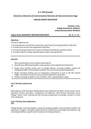 B. E. Fifth Semester
(Electronics /Electronics & Communication/ Electronics & Telecommunication Engg)
ANALOG CIRCUIT AND DESIGN
Duration: 3 Hrs.
College Assessment: 20 Marks
University Assessment: 80 Marks
Subject Code: BEENE503T/ BEECE503T/BEETE503T [4 – 0 – 1 – 5]
Objectives:
The course objectives are:
1. To study the basic characteristic, construction, open loop & close loop operations of Op-Amp.
2. To study linear and non linear applications of Op-Amp.
3. To study the design of Electronic Circuits for Oscillator, Multivibrator and Active Filters
4. To enable students to design regulated power supply using regulated ICs
Outcome:
After completing this course students shall be able to:
1. Describe basic differential Amplifier using transistor and its operation & characteristic.
2. Design linear Op-Amp circuits such as Voltage follower, Summing amplifier, scaling and
averaging amplifier, Instrumentation amplifier circuits for various practical applications.
3. Design non-linear Op-Amp such as Comparators, Comparator IC such as LM 339, Schmitt
trigger, multivibrator circuits for various practical applications using IC555.
4. Analyze and design amplifier circuits, oscillators, Filter, regulated power supply
Unit I: OP-Amp Fundamentals:
(8)
Block diagram of OP-Amp (Basic Building Blocks), Basic differential Amplifier using transistor and its
operation, OP-Amp parameters, characteristic and Definition, Ideal OP-Amp, Equivalent circuit,
Voltage Transfer curve, Inverting and Non-inverting configurations and design, concepts of virtual
short and ground.
Unit II: OP-Amp Linear Applications:
(10)
Voltage follower, Summing amplifier, scaling and averaging amplifier, Instrumentation amplifier and
applications, Integrator and differentiators (Practical considerations and design), Peak detector, Log
and antilog amplifiers using OP-Amp & Transistor and analog multipliers.
 