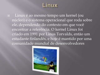  Linux é ao mesmo tempo um kernel (ou
núcleo) e o sistema operacional que roda sobre
ele, dependendo do contexto em que você
encontrar a referência. O kernel Linux foi
criado em 1991 por Linus Torvalds, então um
estudante finlandês, e hoje é mantido por uma
comunidade mundial de desenvolvedores
 