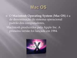  O Macintosh Operating System (Mac OS) é a
de denominação do sistema operacional
padrão dos computadores,
Macintosh produzidos pela Apple Inc. A
primeira versão foi lançada em 1984.
 