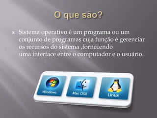  Sistema operativo é um programa ou um
conjunto de programas cuja função é gerenciar
os recursos do sistema ,fornecendo
uma interface entre o computador e o usuário.
 