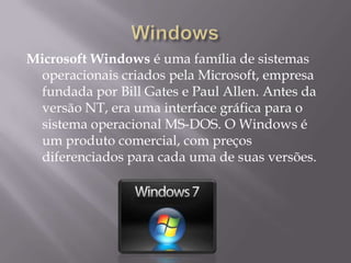 Microsoft Windows é uma família de sistemas
operacionais criados pela Microsoft, empresa
fundada por Bill Gates e Paul Allen. Antes da
versão NT, era uma interface gráfica para o
sistema operacional MS-DOS. O Windows é
um produto comercial, com preços
diferenciados para cada uma de suas versões.
 