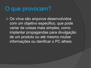 O que provocam?
 Os vírus são arquivos desenvolvidos
com um objetivo especifico, que pode
variar de coisas mais simples, como
implantar propagandas para divulgação
de um produto ou até mesmo roubar
informações ou danificar o PC alheio.
 