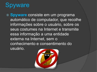 Spyware
 Spyware consiste em um programa
automático de computador, que recolhe
informações sobre o usuário, sobre os
seus costumes na Internet e transmite
essa informação a uma entidade
externa na Internet, sem o
conhecimento e consentimento do
usuário.
 