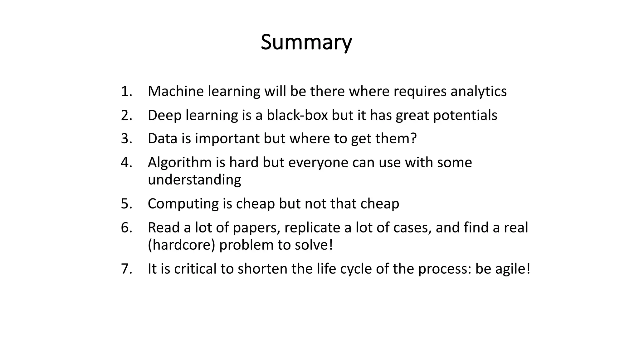 1. Machine	learning	will	be	there	where	requires	analytics
2. Deep	learning	is	a	black-box	but	it	has	great	potentials
3. Data	is	important	but	where	to	get	them?
4. Algorithm	is	hard	but	everyone	can	use	with	some	
understanding
5. Computing	is	cheap	but	not	that	cheap
6. Read	a	lot	of	papers,	replicate	a	lot	of	cases,	and	find	a	real	
(hardcore)	problem	to	solve!
7. It	is	critical	to	shorten	the	life	cycle	of	the	process:	be	agile!
Summary
 