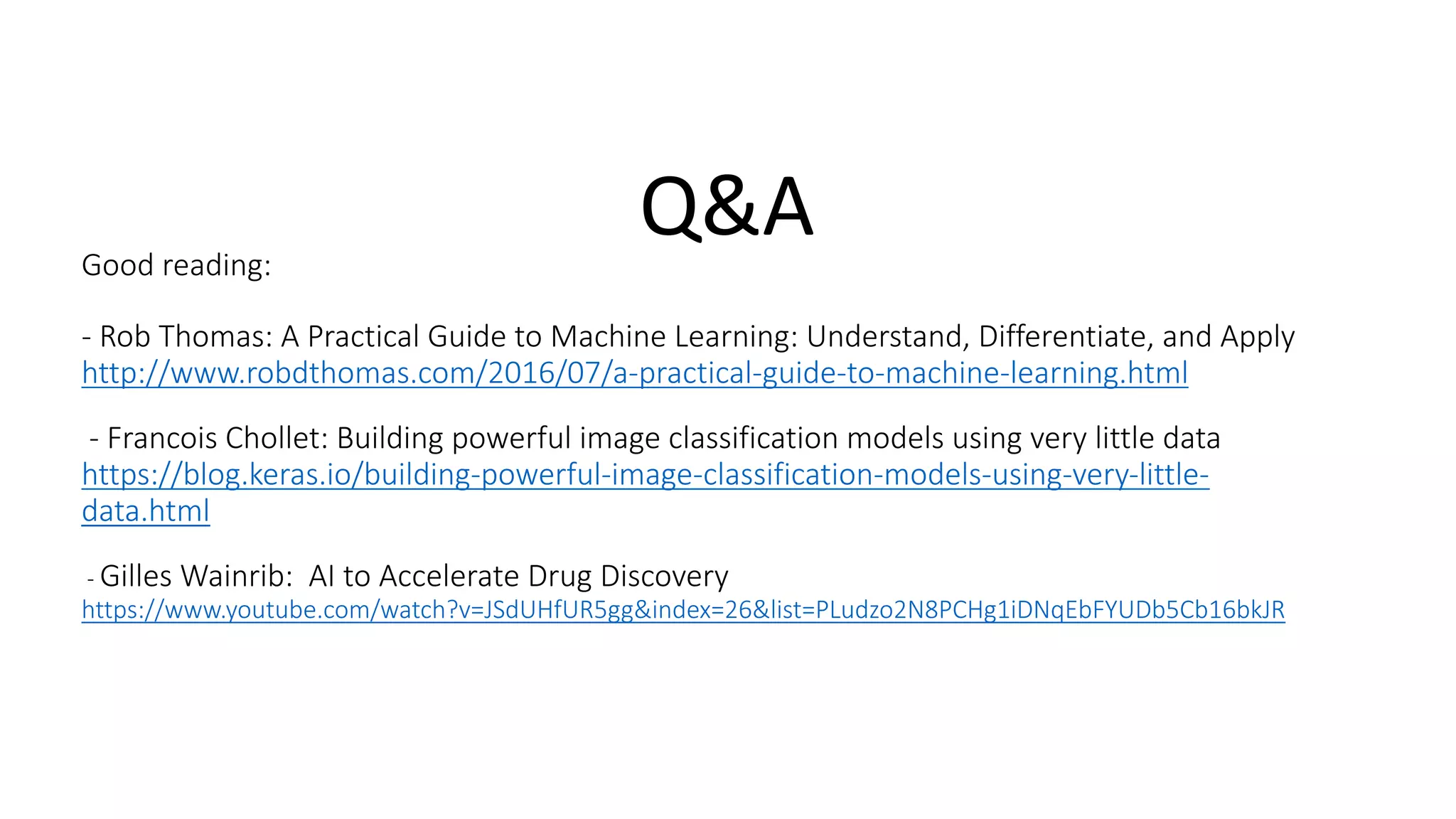 Good	reading:
- Rob	Thomas:	A	Practical	Guide	to	Machine	Learning:	Understand,	Differentiate,	and	Apply	
http://www.robdthomas.com/2016/07/a-practical-guide-to-machine-learning.html
- Francois	Chollet:	Building	powerful	image	classification	models	using	very	little	data
https://blog.keras.io/building-powerful-image-classification-models-using-very-little-
data.html
- Gilles	Wainrib: AI	to	Accelerate	Drug	Discovery	
https://www.youtube.com/watch?v=JSdUHfUR5gg&index=26&list=PLudzo2N8PCHg1iDNqEbFYUDb5Cb16bkJR	
Q&A
 