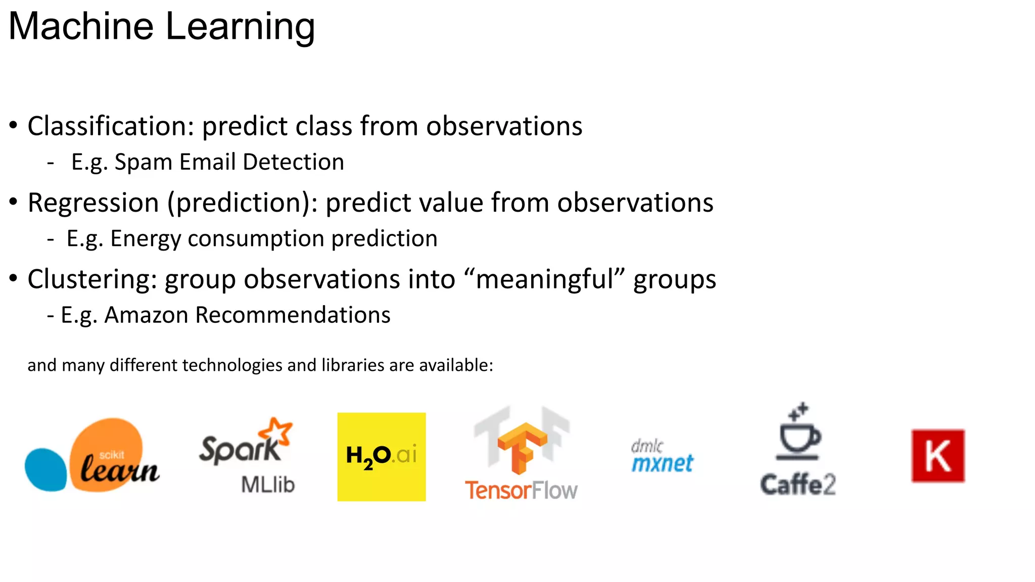 Machine Learning
• Classification:	predict	class	from	observations
- E.g.	Spam	Email	Detection
• Regression	(prediction):	predict	value	from	observations
- E.g.	Energy	consumption	prediction
• Clustering:	group	observations	into	“meaningful”	groups
- E.g.	Amazon	Recommendations
and	many	different	technologies	and	libraries	are	available:
 