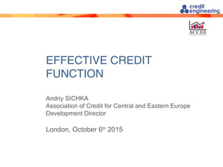 EFFECTIVE CREDIT
FUNCTION
Andriy SICHKA
Association of Credit for Central and Eastern Europe
Development Director
London, October 6th
2015
 
