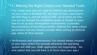 •5. Making the Right Choice over Needed Tools
• The simple tools that you need for Android app development
are just a Mac or Windows PC, any type of Linux, and Eclipse,
the ADT Plug in, and the Android SDK—all of which are free.
You can go through the installation guide on Google to learn
how to set up your development environment; it provides
documentation of everything needed. Android has some unique
parameters that you should consider when writing an Android
app. Some of them include:
• Performance and responsiveness: You should always respond
to user input within five seconds otherwise the operating
system will ANR you. (ANR-application not responding – the
only option that you will have is to force close your app.)
 