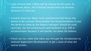 • Lags of more than 100ms will be noticed by the users: As
mentioned above, the UI thread should never be blocked
because it is only one.
• Limited resources: Wake-locks (mechanism that forces the
device to do a certain thing despite the recommendation to put
the device to sleep by the battery manager) should be used
sparingly. Do not unnecessarily poll hardware (e.g. GPS or
accelerometer) because it will quickly run down the battery.
• Check out our video that takes you through the introduction to
Android Application Development to get a taste of what the
course entails.
 