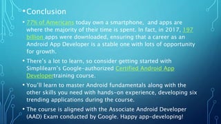 •Conclusion
• 77% of Americans today own a smartphone, and apps are
where the majority of their time is spent. In fact, in 2017, 197
billion apps were downloaded, ensuring that a career as an
Android App Developer is a stable one with lots of opportunity
for growth.
• There’s a lot to learn, so consider getting started with
Simplilearn’s Google-authorized Certified Android App
Developertraining course.
• You’ll learn to master Android fundamentals along with the
other skills you need with hands-on experience, developing six
trending applications during the course.
• The course is aligned with the Associate Android Developer
(AAD) Exam conducted by Google. Happy app-developing!
 