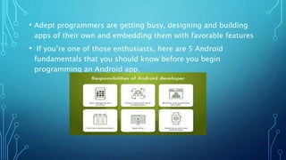 • Adept programmers are getting busy, designing and building
apps of their own and embedding them with favorable features
• If you’re one of those enthusiasts, here are 5 Android
fundamentals that you should know before you begin
programming an Android app.
 